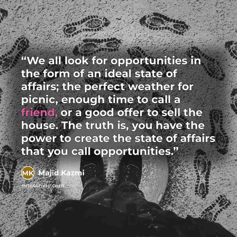 “We all look for opportunities in the form of an ideal state of affairs; the perfect weather for picnic, enough time to call a friend, or a good offer to sell the house. The truth is, you have the power to create the state of affairs that you call opportunities.” quote by Majid Kazmi