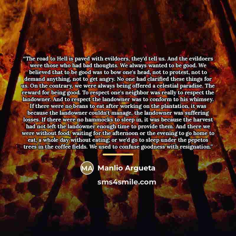 “The road to Hell is paved with evildoers, they'd tell us. And the evildoers were those who had bad thoughts. We always wanted to be good. We believed that to be good was to bow one's head, not to protest, not to demand anything, not to get angry. No one had clarified these things for us. On the…” quote by Manlio Argueta