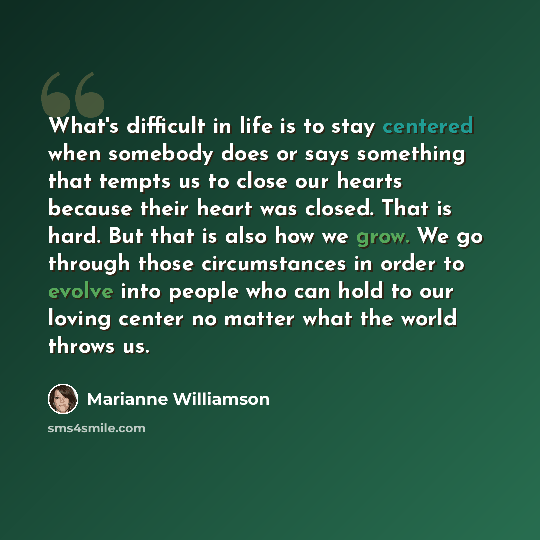 “What's difficult in life is to stay centered when somebody does or says something that tempts us to close our hearts because their heart was closed. That is hard. But that is also how we grow. We go through those circumstances in order to evolve into people who can hold to our loving center no…” quote by Marianne Williamson