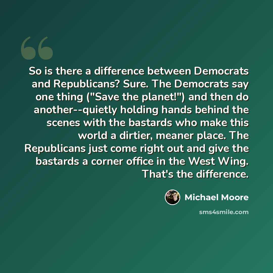 “So is there a difference between Democrats and Republicans? Sure. The Democrats say one thing ("Save the planet!") and then do another--quietly holding hands behind the scenes with the bastards who make this world a dirtier, meaner place. The Republicans just come right out and give the bastards a…” quote by Michael Moore