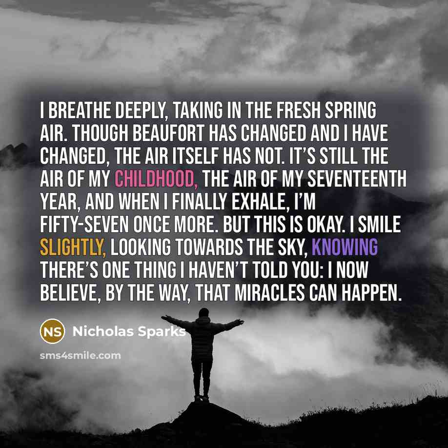 “I breathe deeply, taking in the fresh spring air. Though Beaufort has changed and I have changed, the air itself has not. It’s still the air of my childhood, the air of my seventeenth year, and when I finally exhale, I’m fifty-seven once more. But this is okay. I smile slightly, looking towards…” quote by Nicholas Sparks