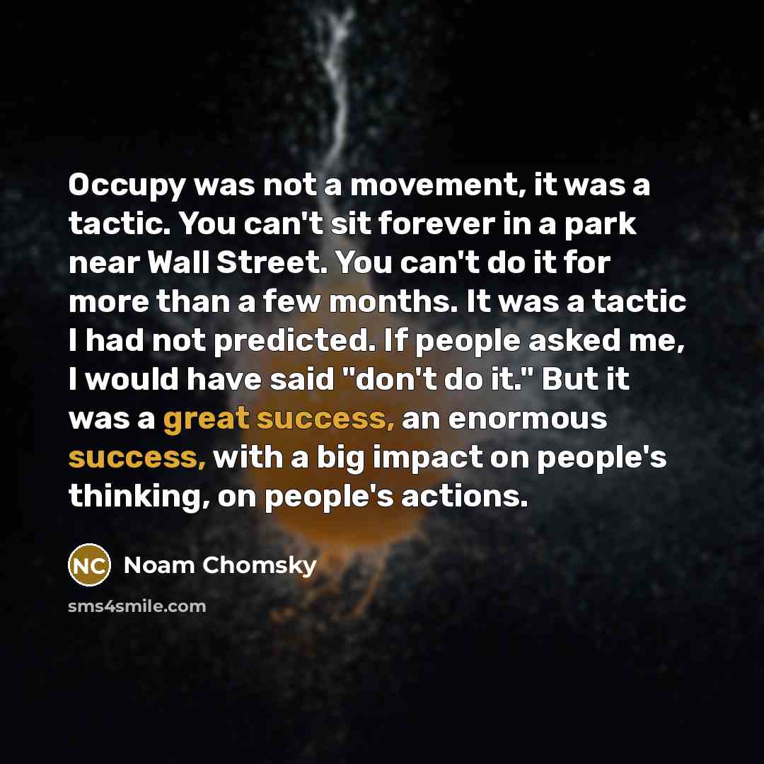 “Occupy was not a movement, it was a tactic. You can't sit forever in a park near Wall Street. You can't do it for more than a few months. It was a tactic I had not predicted. If people asked me, I would have said "don't do it." But it was a great success, an enormous success, with a big impact on…” quote by Noam Chomsky
