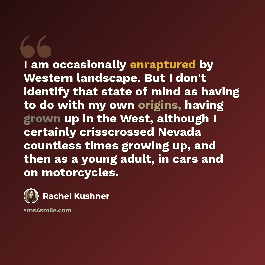 “I am occasionally enraptured by Western landscape. But I don't identify that state of mind as having to do with my own origins, having grown up in the West, although I certainly crisscrossed Nevada countless times growing up, and then as a young adult, in cars and on motorcycles.” quote by Rachel Kushner