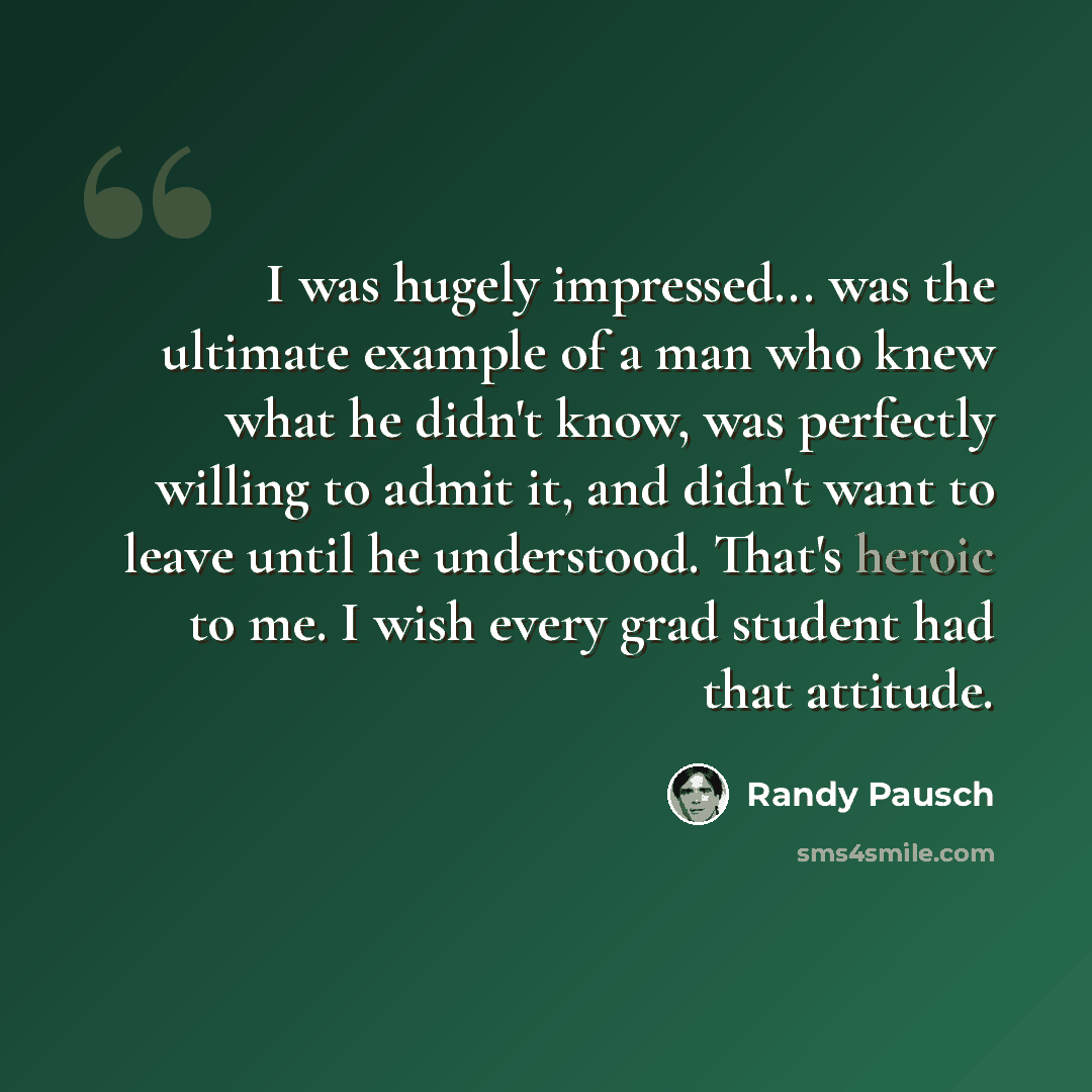 “I was hugely impressed... was the ultimate example of a man who knew what he didn't know, was perfectly willing to admit it, and didn't want to leave until he understood. That's heroic to me. I wish every grad student had that attitude.” quote by Randy Pausch