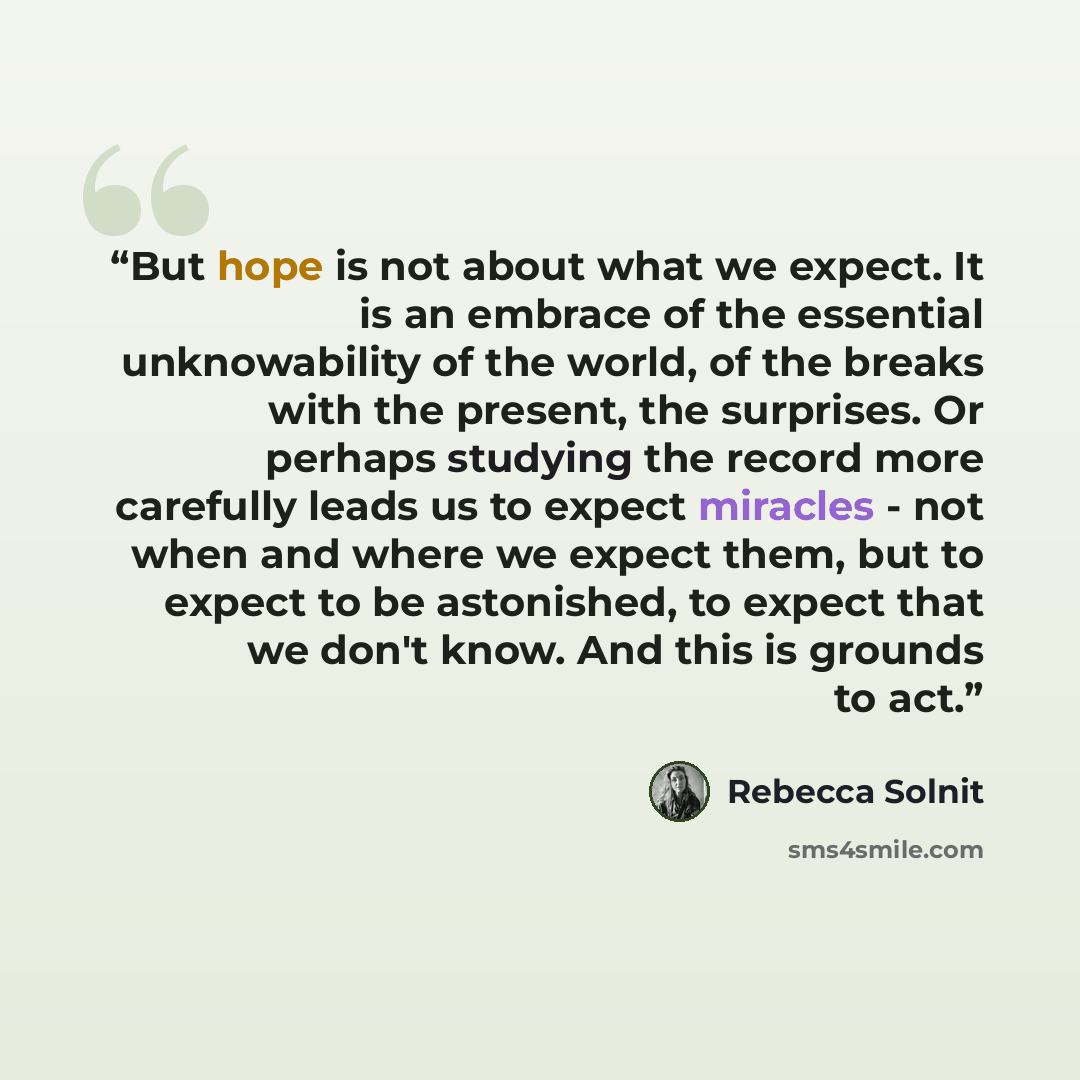 “But hope is not about what we expect. It is an embrace of the essential unknowability of the world, of the breaks with the present, the surprises. Or perhaps studying the record more carefully leads us to expect miracles - not when and where we expect them, but to expect to be astonished, to…” quote by Rebecca Solnit