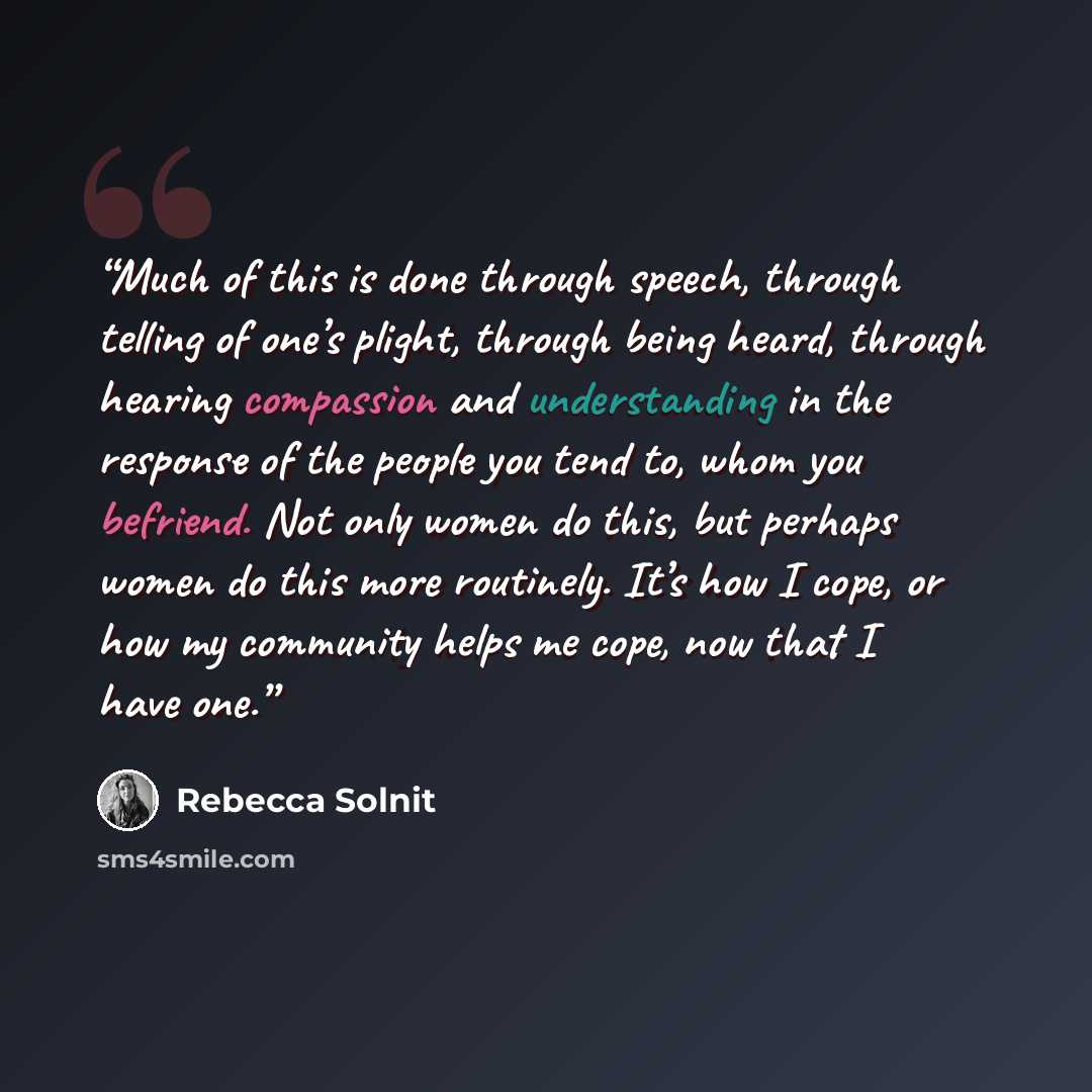 “Much of this is done through speech, through telling of one’s plight, through being heard, through hearing compassion and understanding in the response of the people you tend to, whom you befriend. Not only women do this, but perhaps women do this more routinely. It’s how I cope, or how my…” quote by Rebecca Solnit