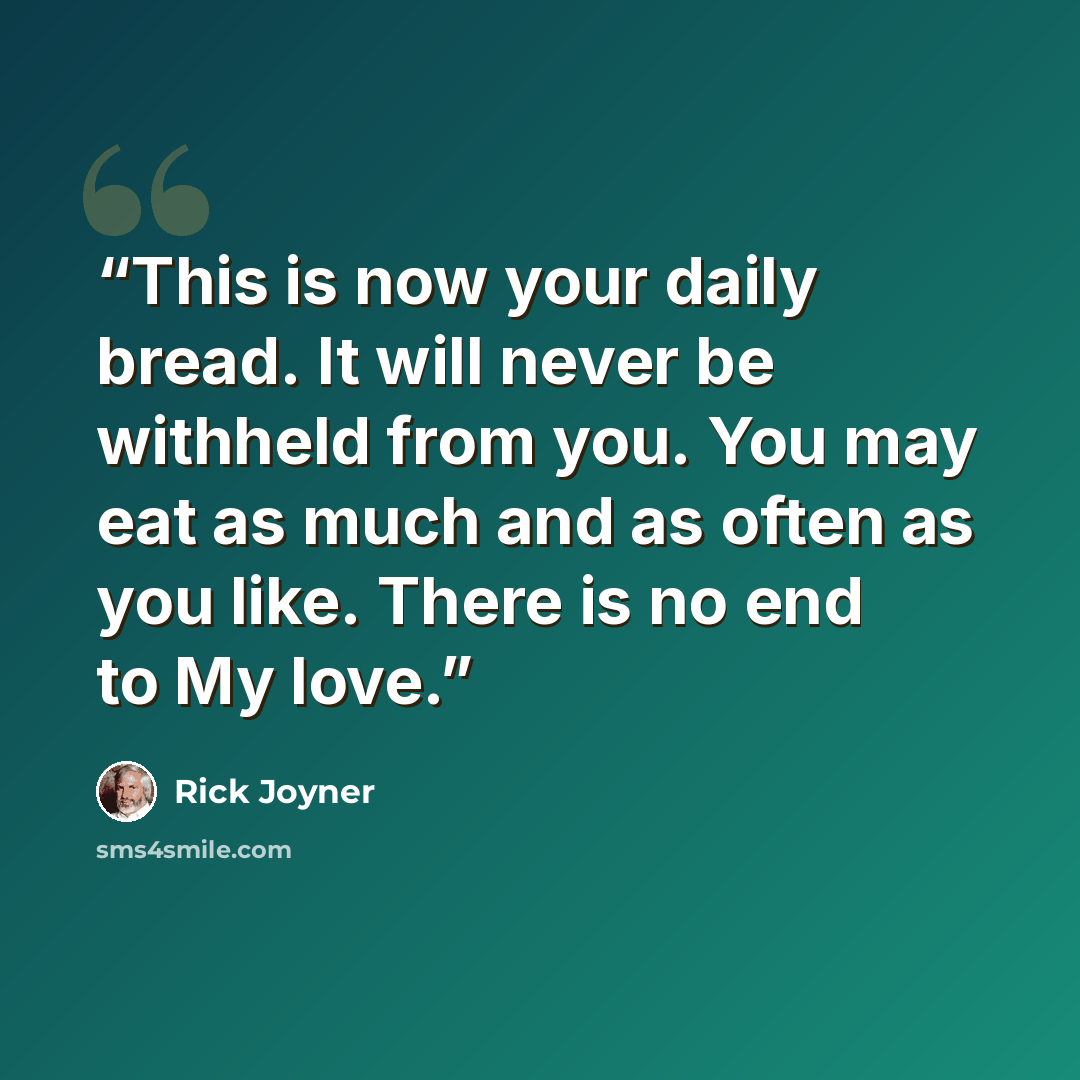 “This is now your daily bread. It will never be withheld from you. You may eat as much and as often as you like. There is no end to My love.” quote by Rick Joyner