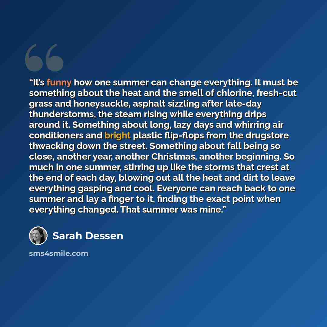 “It’s funny how one summer can change everything. It must be something about the heat and the smell of chlorine, fresh-cut grass and honeysuckle, asphalt sizzling after late-day thunderstorms, the steam rising while everything drips around it. Something about long, lazy days and whirring air…” quote by Sarah Dessen