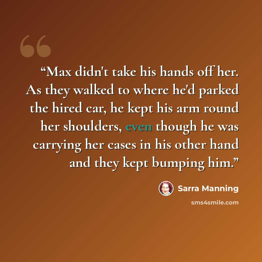 “Max didn't take his hands off her. As they walked to where he'd parked the hired car, he kept his arm round her shoulders, even though he was carrying her cases in his other hand and they kept bumping him.” quote by Sarra Manning