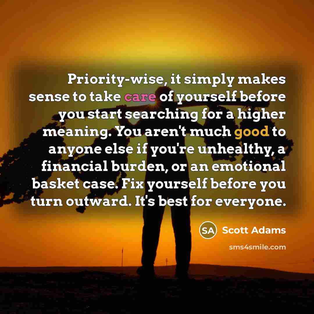 “Priority-wise, it simply makes sense to take care of yourself before you start searching for a higher meaning. You aren't much good to anyone else if you're unhealthy, a financial burden, or an emotional basket case. Fix yourself before you turn outward. It's best for everyone.” quote by Scott Adams