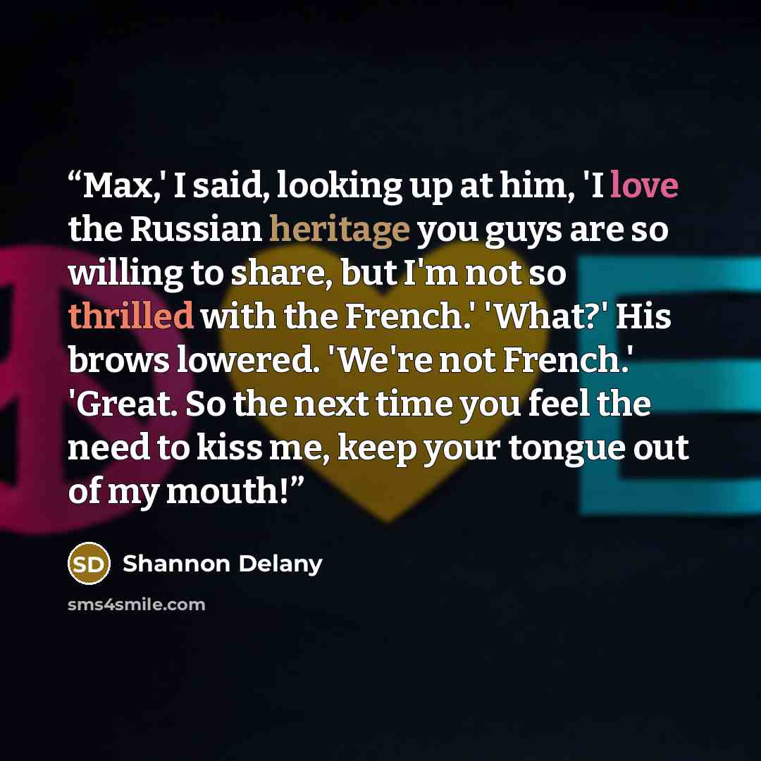 “Max,' I said, looking up at him, 'I love the Russian heritage you guys are so willing to share, but I'm not so thrilled with the French.' 'What?' His brows lowered. 'We're not French.' 'Great. So the next time you feel the need to kiss me, keep your tongue out of my mouth!” quote by Shannon Delany