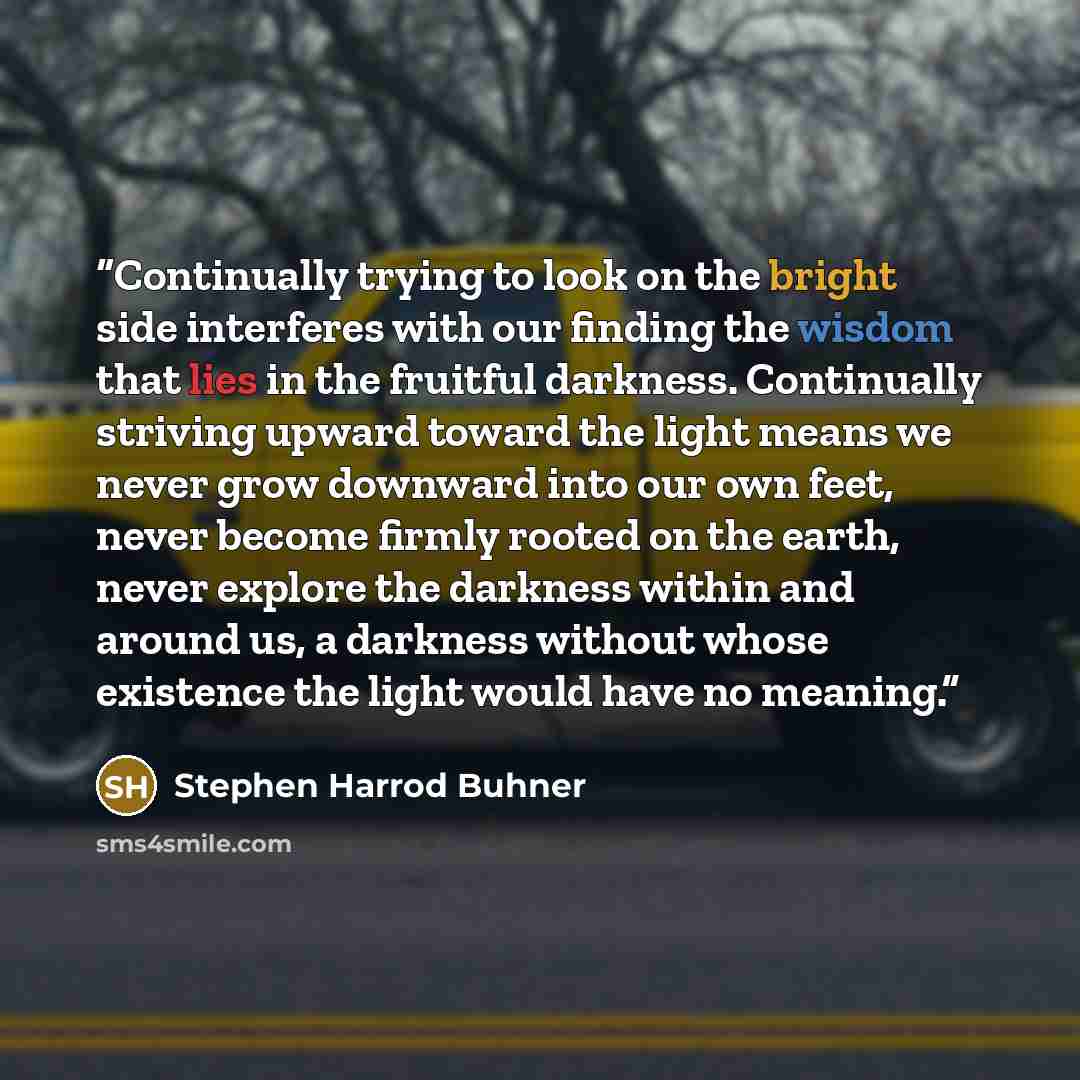 “Continually trying to look on the bright side interferes with our finding the wisdom that lies in the fruitful darkness. Continually striving upward toward the light means we never grow downward into our own feet, never become firmly rooted on the earth, never explore the darkness within and…” quote by Stephen Harrod Buhner