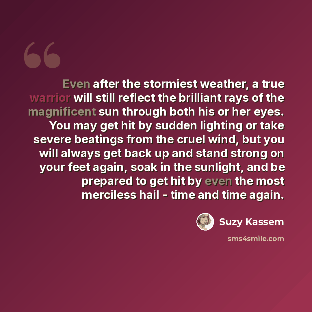 “Even after the stormiest weather, a true warrior will still reflect the brilliant rays of the magnificent sun through both his or her eyes. You may get hit by sudden lighting or take severe beatings from the cruel wind, but you will always get back up and stand strong on your feet again, soak in…” quote by Suzy Kassem