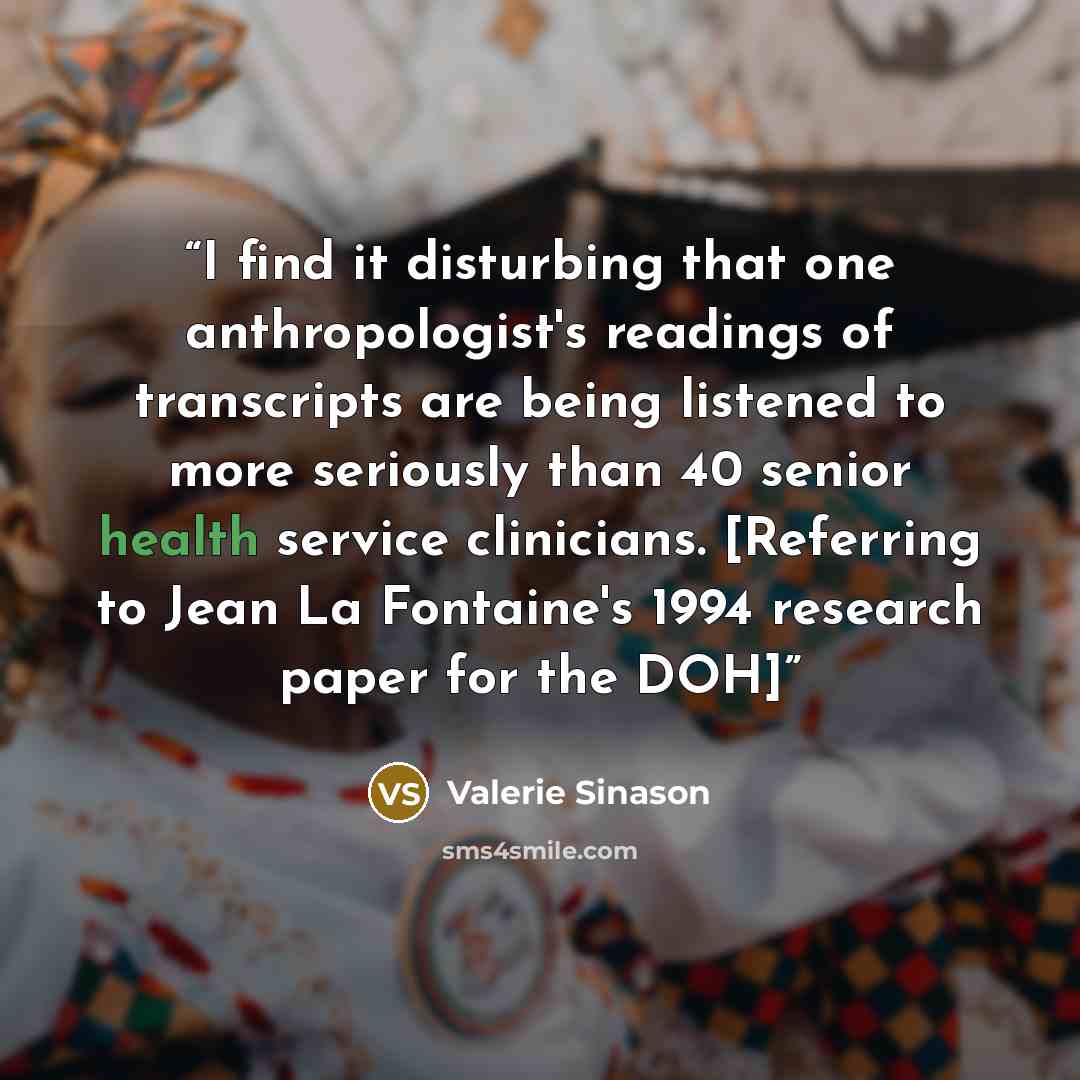 “I find it disturbing that one anthropologist's readings of transcripts are being listened to more seriously than 40 senior health service clinicians. [Referring to Jean La Fontaine's 1994 research paper for the DOH]” quote by Valerie Sinason