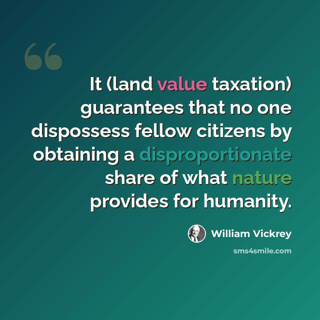 “It (land value taxation) guarantees that no one dispossess fellow citizens by obtaining a disproportionate share of what nature provides for humanity.” quote by William Vickrey
