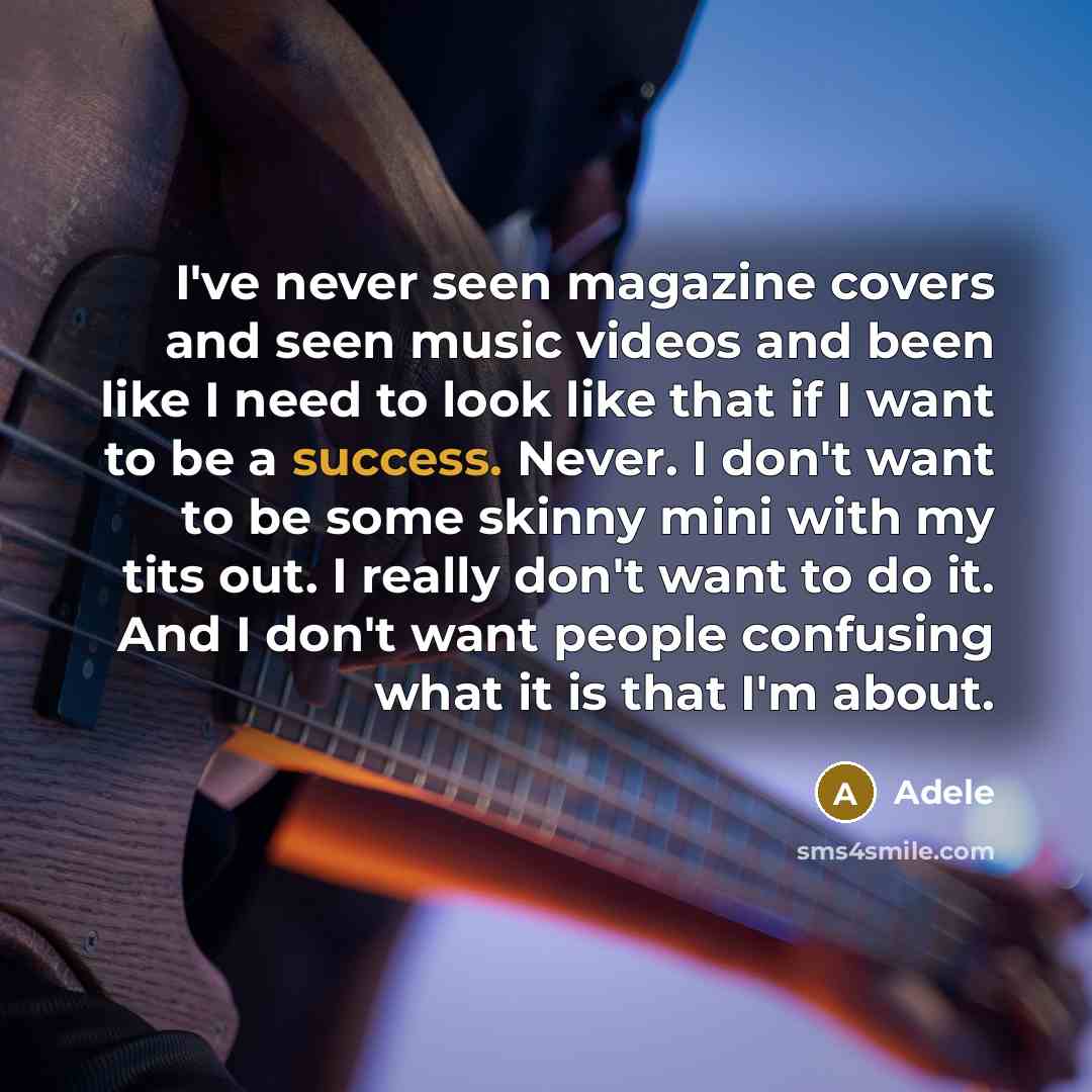 “I've never seen magazine covers and seen music videos and been like I need to look like that if I want to be a success. Never. I don't want to be some skinny mini with my tits out. I really don't want to do it. And I don't want people confusing what it is that I'm about.” quote by Adele