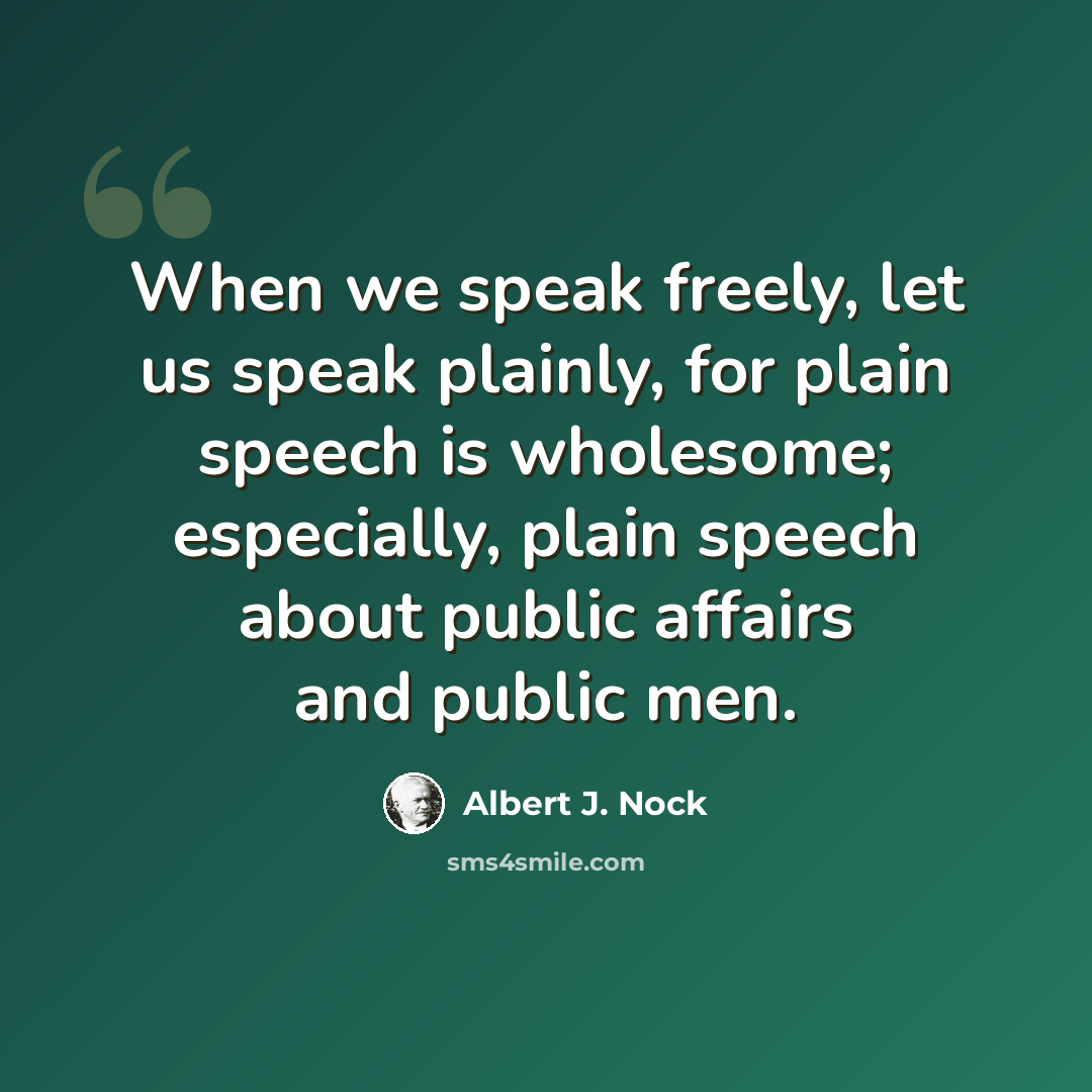 “When we speak freely, let us speak plainly, for plain speech is wholesome; especially, plain speech about public affairs and public men.” quote by Albert J. Nock