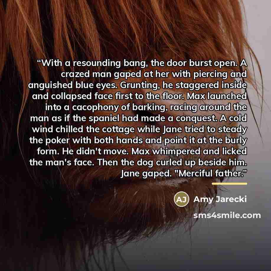 “With a resounding bang, the door burst open. A crazed man gaped at her with piercing and anguished blue eyes. Grunting, he staggered inside and collapsed face first to the floor. Max launched into a cacophony of barking, racing around the man as if the spaniel had made a conquest. A cold wind…” quote by Amy Jarecki