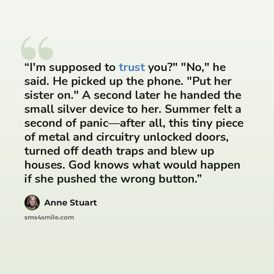 “I'm supposed to trust you?" "No," he said. He picked up the phone. "Put her sister on." A second later he handed the small silver device to her. Summer felt a second of panic—after all, this tiny piece of metal and circuitry unlocked doors, turned off death traps and blew up houses. God knows what…” quote by Anne Stuart