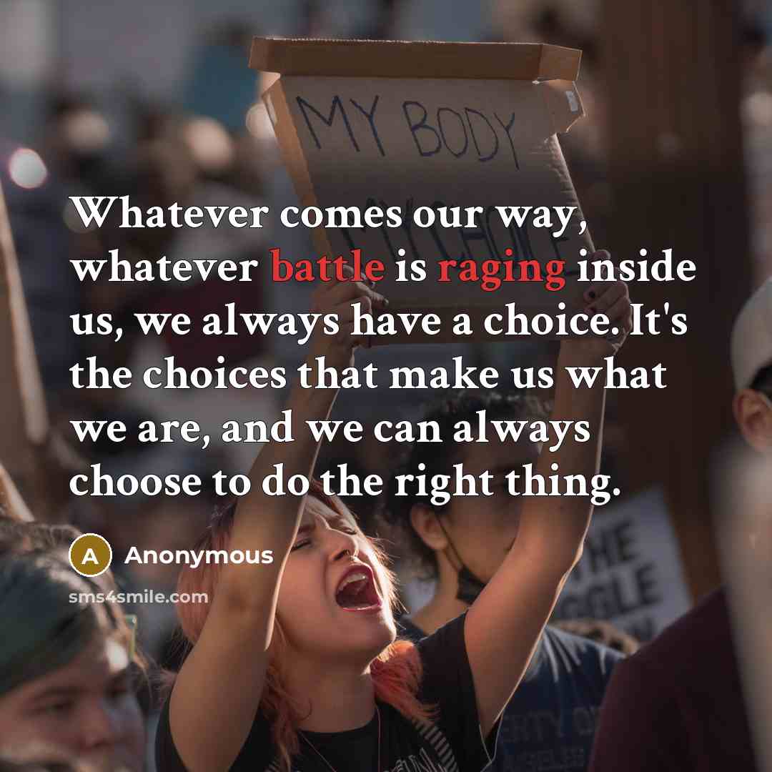 “Whatever comes our way, whatever battle is raging inside us, we always have a choice. It's the choices that make us what we are, and we can always choose to do the right thing.” quote by Anonymous