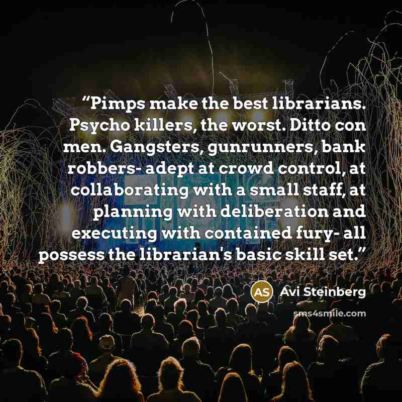 “Pimps make the best librarians. Psycho killers, the worst. Ditto con men. Gangsters, gunrunners, bank robbers- adept at crowd control, at collaborating with a small staff, at planning with deliberation and executing with contained fury- all possess the librarian's basic skill set.” quote by Avi Steinberg