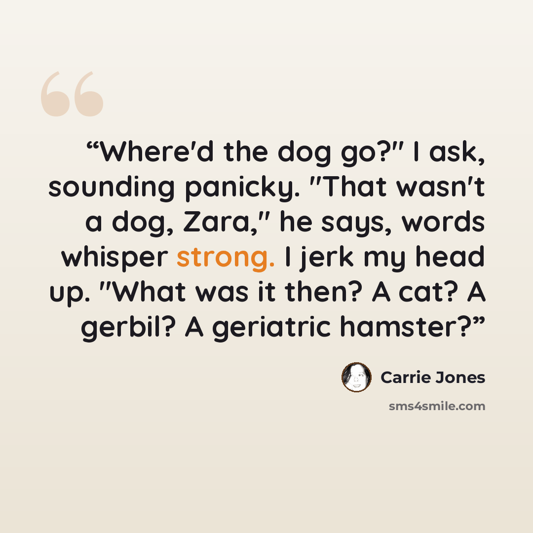 “Where'd the dog go?" I ask, sounding panicky. "That wasn't a dog, Zara," he says, words whisper strong. I jerk my head up. "What was it then? A cat? A gerbil? A geriatric hamster?” quote by Carrie Jones