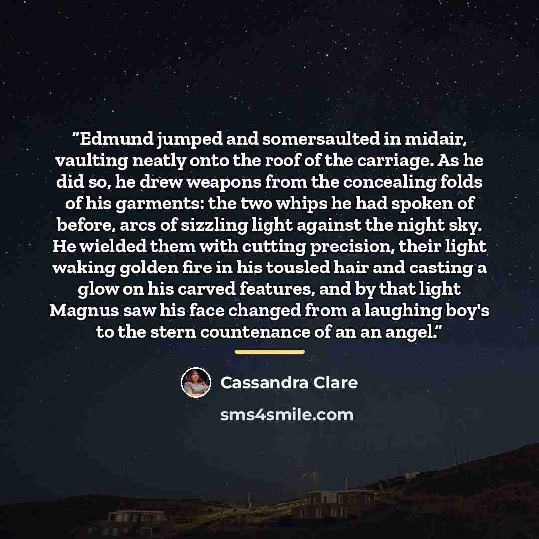 “Edmund jumped and somersaulted in midair, vaulting neatly onto the roof of the carriage. As he did so, he drew weapons from the concealing folds of his garments: the two whips he had spoken of before, arcs of sizzling light against the night sky. He wielded them with cutting precision, their light…” quote by Cassandra Clare