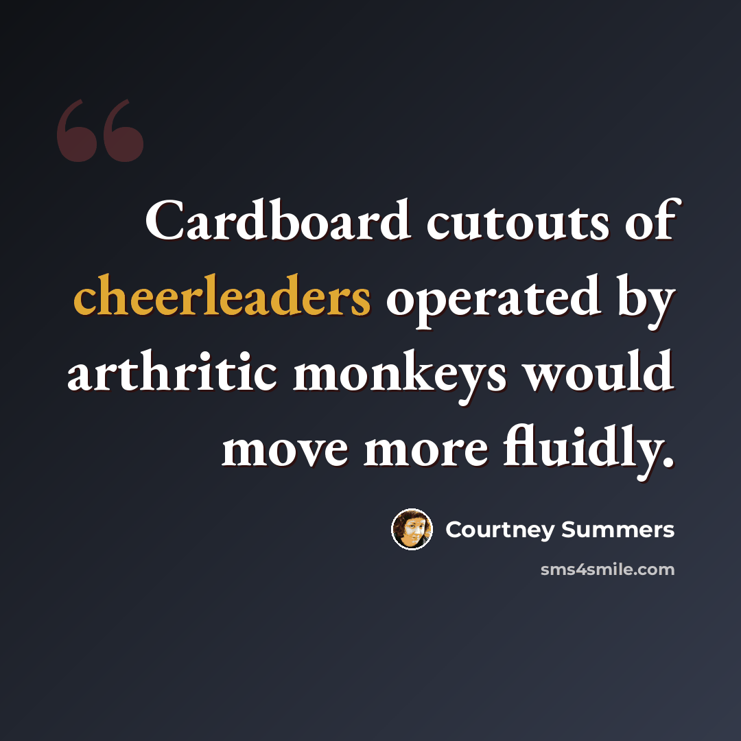 “Cardboard cutouts of cheerleaders operated by arthritic monkeys would move more fluidly.” quote by Courtney Summers