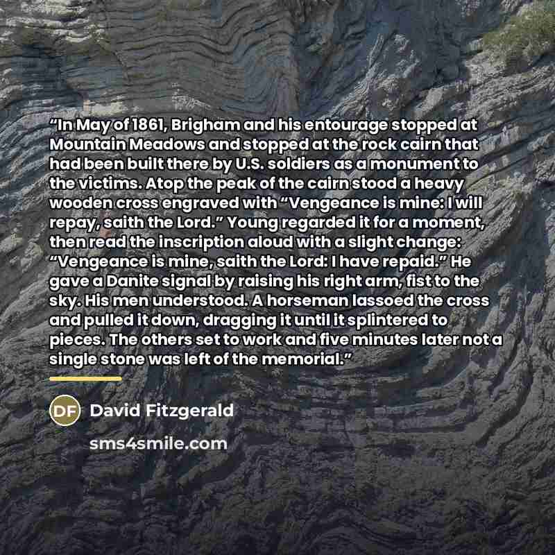 “In May of 1861, Brigham and his entourage stopped at Mountain Meadows and stopped at the rock cairn that had been built there by U.S. soldiers as a monument to the victims. Atop the peak of the cairn stood a heavy wooden cross engraved with “Vengeance is mine: I will repay, saith the Lord.” Young…” quote by David Fitzgerald