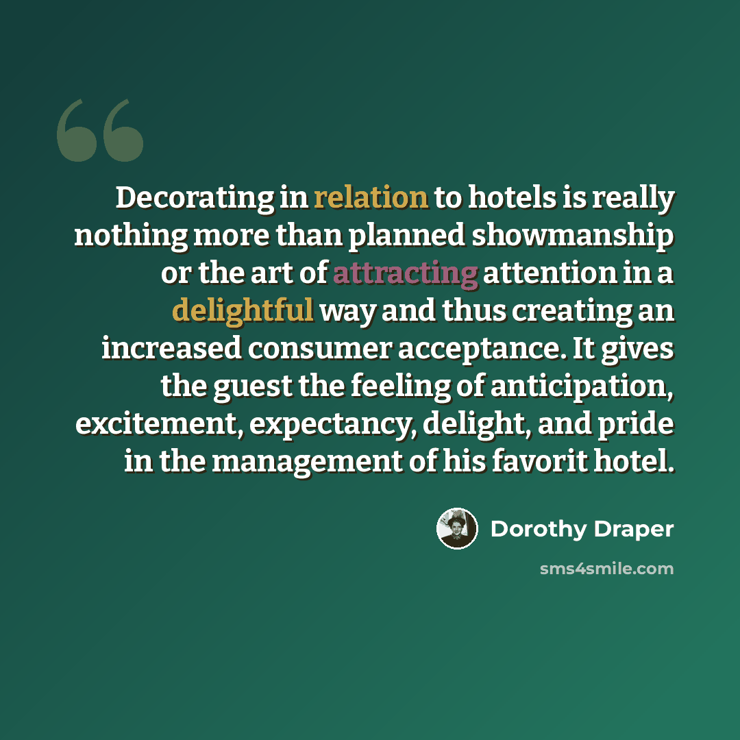 “Decorating in relation to hotels is really nothing more than planned showmanship or the art of attracting attention in a delightful way and thus creating an increased consumer acceptance. It gives the guest the feeling of anticipation, excitement, expectancy, delight, and pride in the management…” quote by Dorothy Draper
