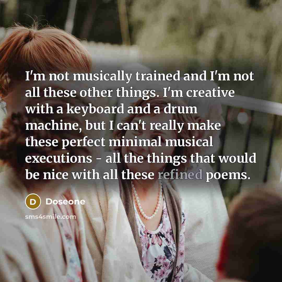 “I'm not musically trained and I'm not all these other things. I'm creative with a keyboard and a drum machine, but I can't really make these perfect minimal musical executions - all the things that would be nice with all these refined poems.” quote by Doseone