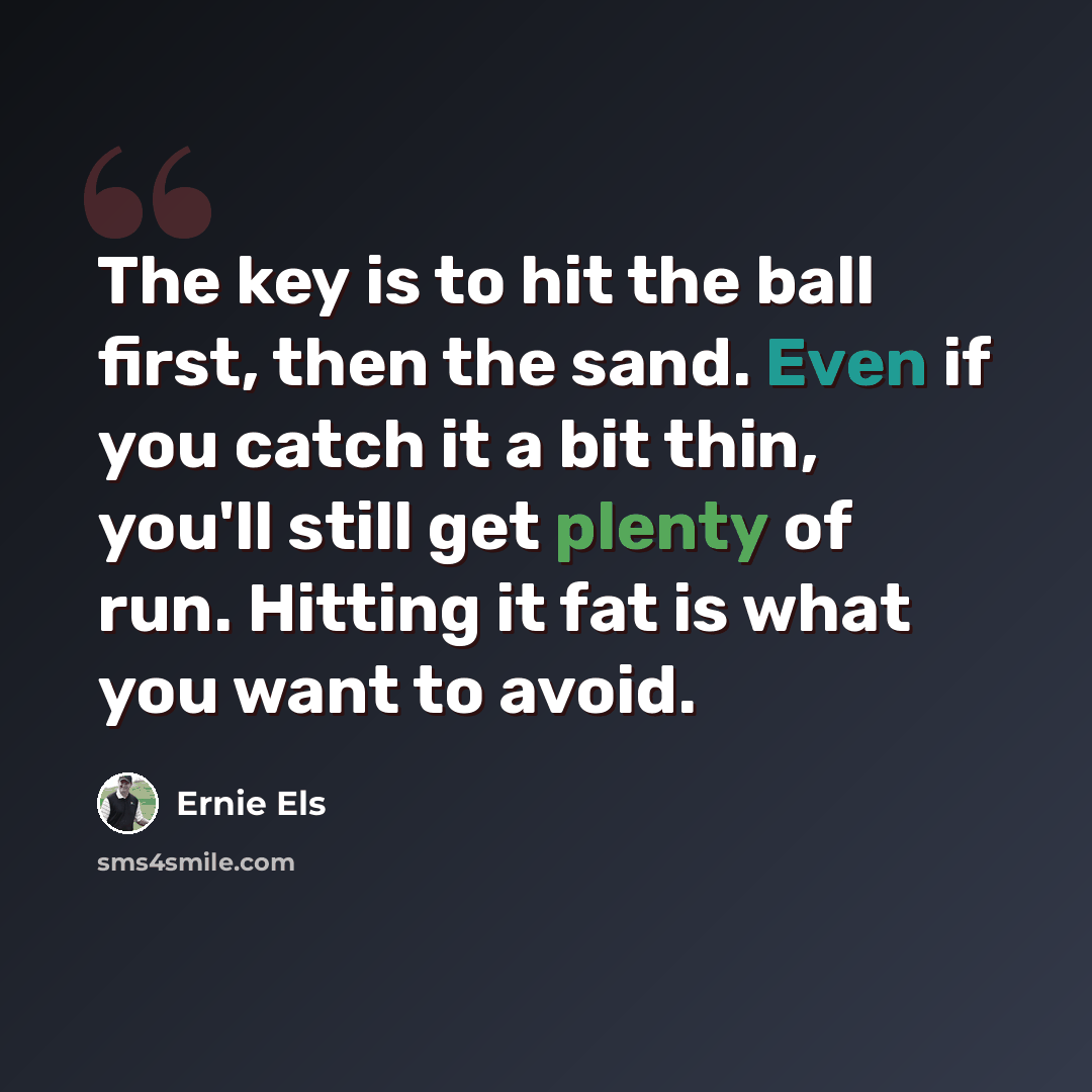 “The key is to hit the ball first, then the sand. Even if you catch it a bit thin, you'll still get plenty of run. Hitting it fat is what you want to avoid.” quote by Ernie Els