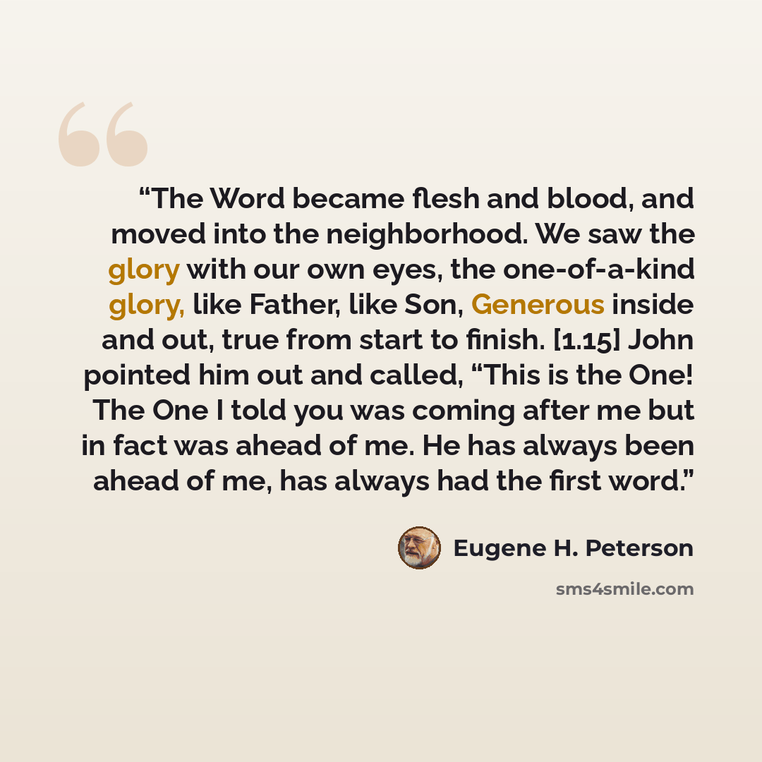 “The Word became flesh and blood, and moved into the neighborhood. We saw the glory with our own eyes, the one-of-a-kind glory, like Father, like Son, Generous inside and out, true from start to finish. [1.15] John pointed him out and called, “This is the One! The One I told you was coming after me…” quote by Eugene H. Peterson