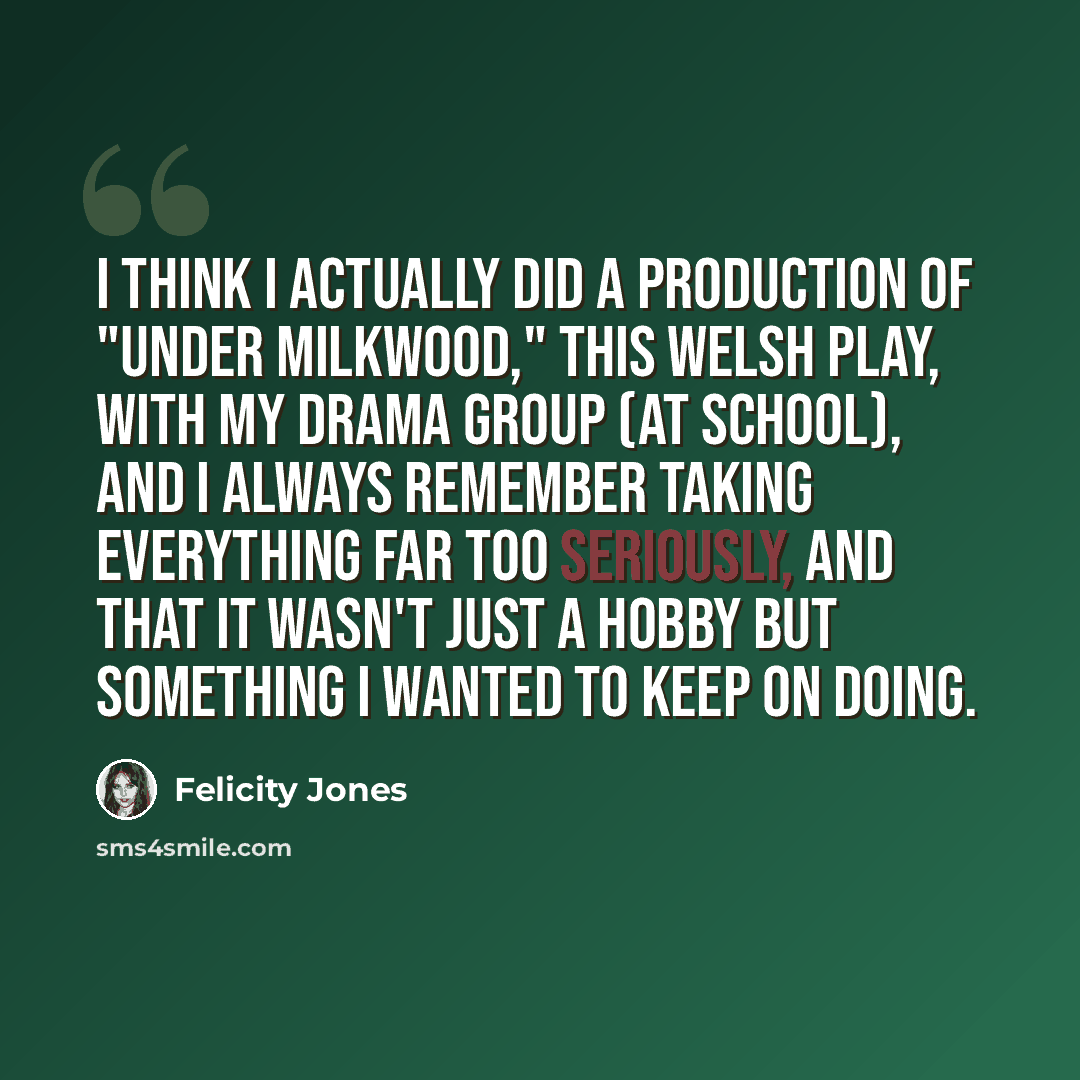 “I think I actually did a production of "Under Milkwood," this Welsh play, with my drama group (at school), and I always remember taking everything far too seriously, and that it wasn't just a hobby but something I wanted to keep on doing.” quote by Felicity Jones