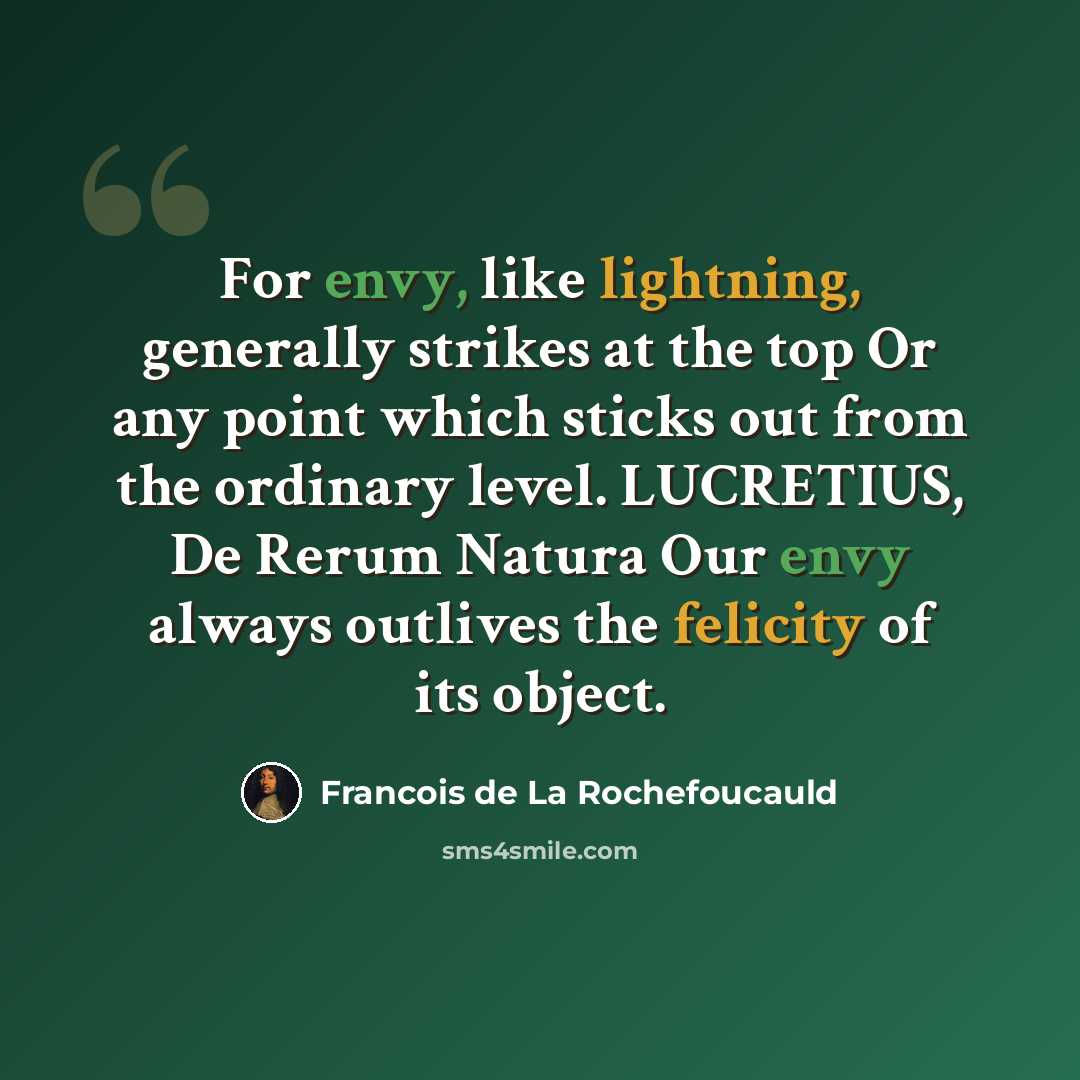 “For envy, like lightning, generally strikes at the top Or any point which sticks out from the ordinary level. LUCRETIUS, De Rerum Natura Our envy always outlives the felicity of its object.” quote by Francois de La Rochefoucauld