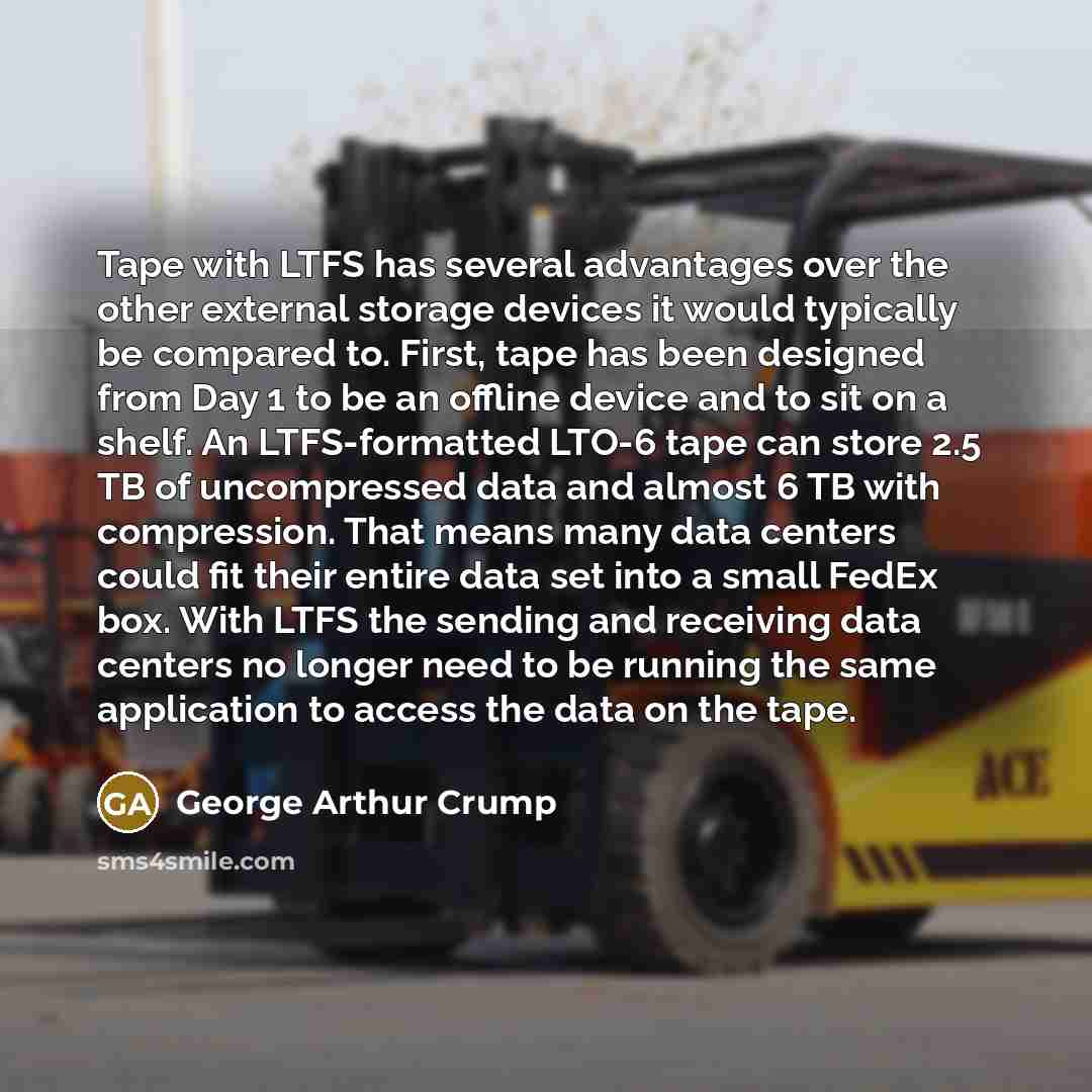 “Tape with LTFS has several advantages over the other external storage devices it would typically be compared to. First, tape has been designed from Day 1 to be an offline device and to sit on a shelf. An LTFS-formatted LTO-6 tape can store 2.5 TB of uncompressed data and almost 6 TB with…” quote by George Arthur Crump