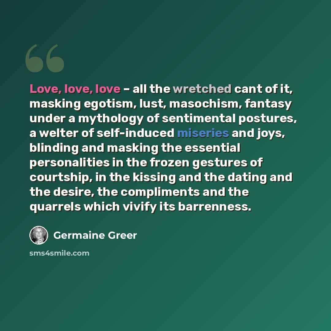 “Love, love, love – all the wretched cant of it, masking egotism, lust, masochism, fantasy under a mythology of sentimental postures, a welter of self-induced miseries and joys, blinding and masking the essential personalities in the frozen gestures of courtship, in the kissing and the dating and…” quote by Germaine Greer