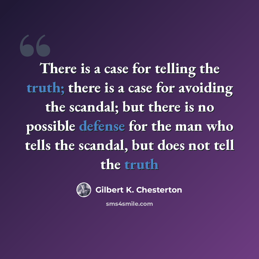 “There is a case for telling the truth; there is a case for avoiding the scandal; but there is no possible defense for the man who tells the scandal, but does not tell the truth” quote by Gilbert K. Chesterton
