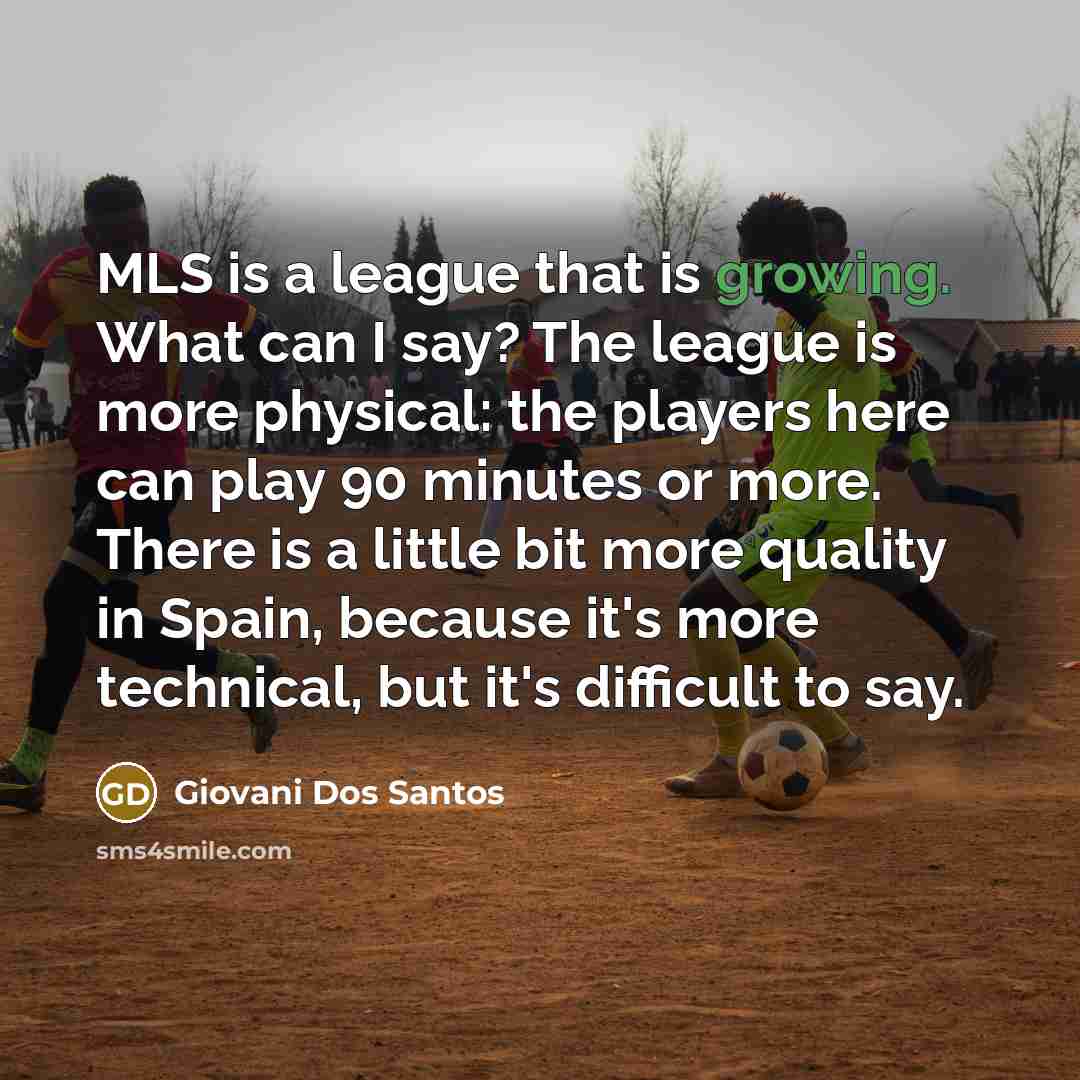 “MLS is a league that is growing. What can I say? The league is more physical: the players here can play 90 minutes or more. There is a little bit more quality in Spain, because it's more technical, but it's difficult to say.” quote by Giovani Dos Santos