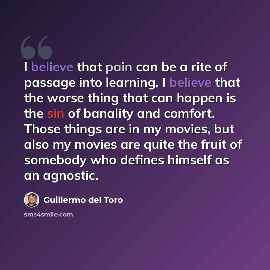 “I believe that pain can be a rite of passage into learning. I believe that the worse thing that can happen is the sin of banality and comfort. Those things are in my movies, but also my movies are quite the fruit of somebody who defines himself as an agnostic.” quote by Guillermo del Toro
