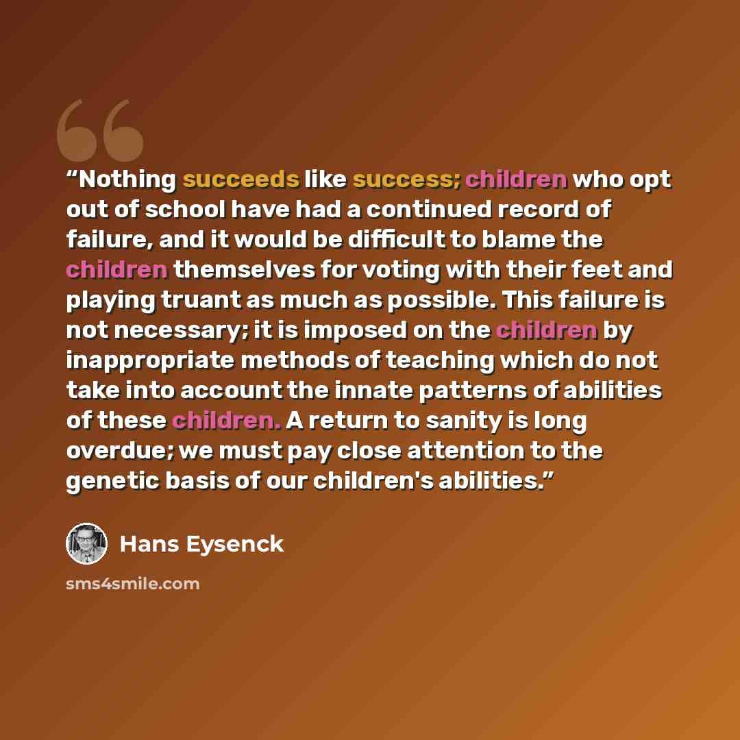 “Nothing succeeds like success; children who opt out of school have had a continued record of failure, and it would be difficult to blame the children themselves for voting with their feet and playing truant as much as possible. This failure is not necessary; it is imposed on the children by…” quote by Hans Eysenck