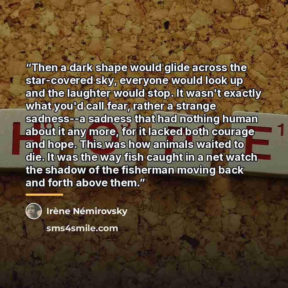 “Then a dark shape would glide across the star-covered sky, everyone would look up and the laughter would stop. It wasn't exactly what you'd call fear, rather a strange sadness--a sadness that had nothing human about it any more, for it lacked both courage and hope. This was how animals waited to…” quote by Irène Némirovsky