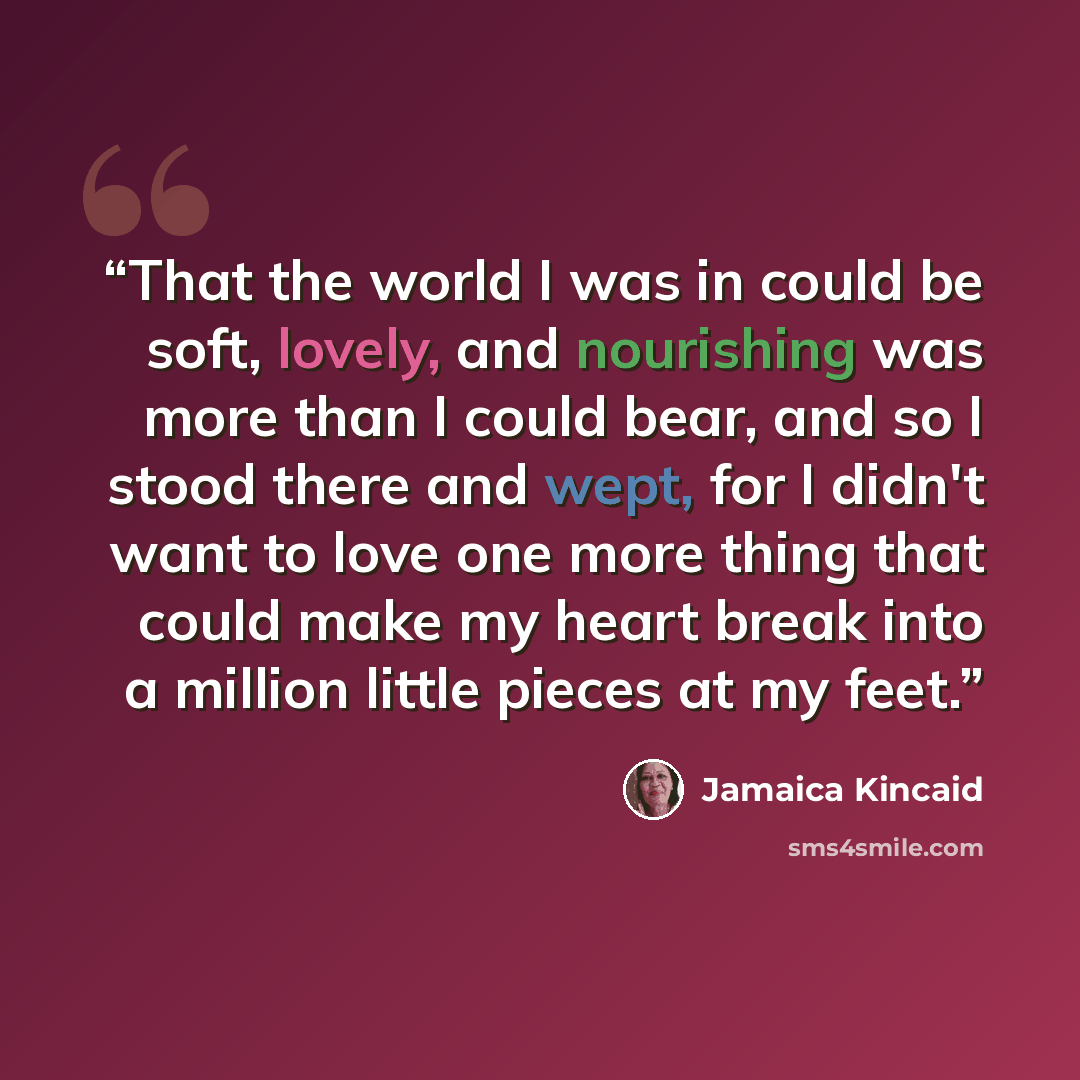 “That the world I was in could be soft, lovely, and nourishing was more than I could bear, and so I stood there and wept, for I didn't want to love one more thing that could make my heart break into a million little pieces at my feet.” quote by Jamaica Kincaid