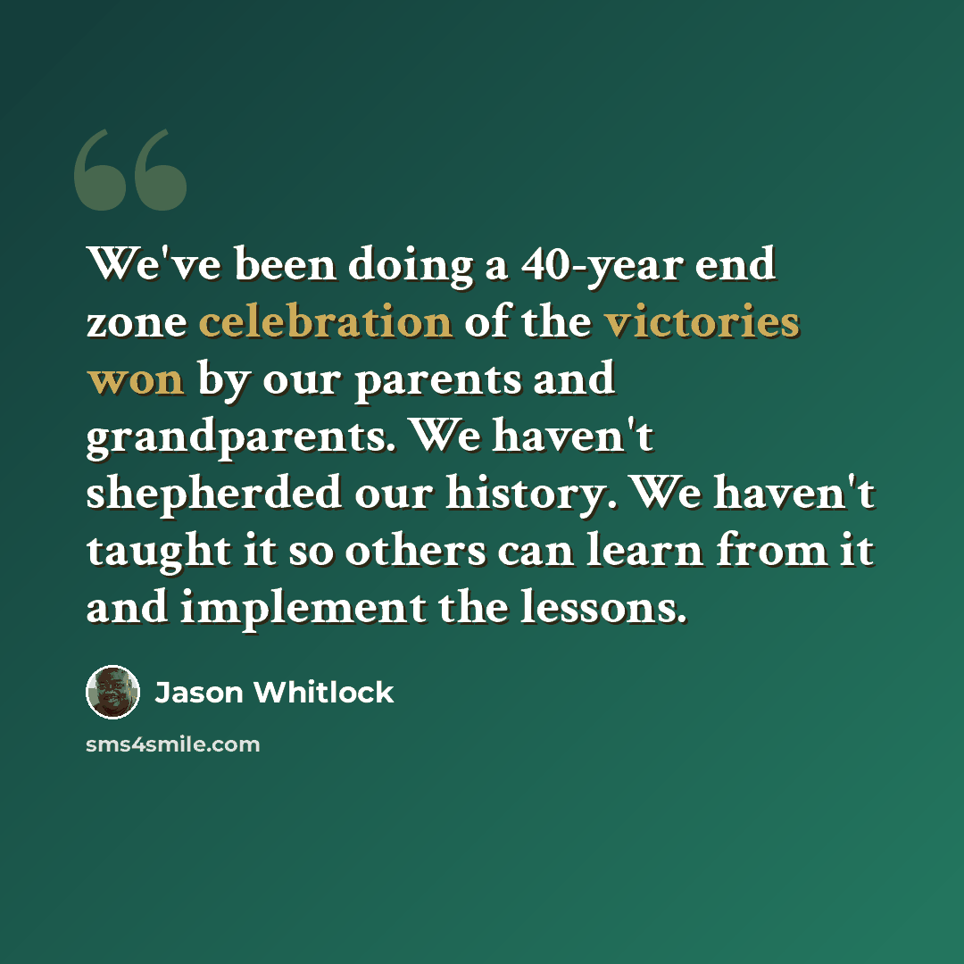 “We've been doing a 40-year end zone celebration of the victories won by our parents and grandparents. We haven't shepherded our history. We haven't taught it so others can learn from it and implement the lessons.” quote by Jason Whitlock