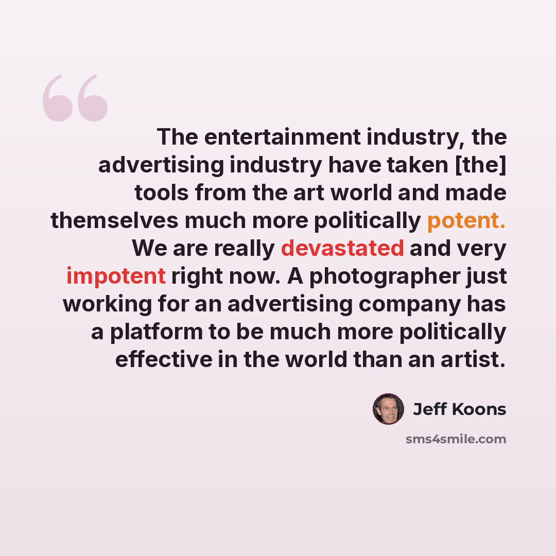 “The entertainment industry, the advertising industry have taken [the] tools from the art world and made themselves much more politically potent. We are really devastated and very impotent right now. A photographer just working for an advertising company has a platform to be much more politically…” quote by Jeff Koons