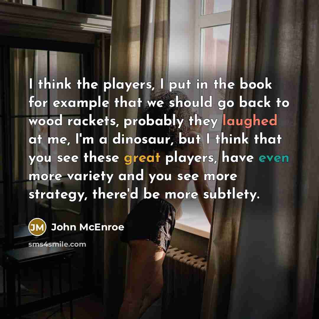 “I think the players, I put in the book for example that we should go back to wood rackets, probably they laughed at me, I'm a dinosaur, but I think that you see these great players, have even more variety and you see more strategy, there'd be more subtlety.” quote by John McEnroe