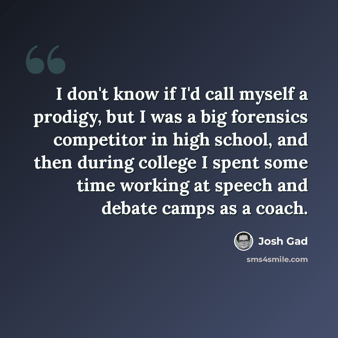 “I don't know if I'd call myself a prodigy, but I was a big forensics competitor in high school, and then during college I spent some time working at speech and debate camps as a coach.” quote by Josh Gad