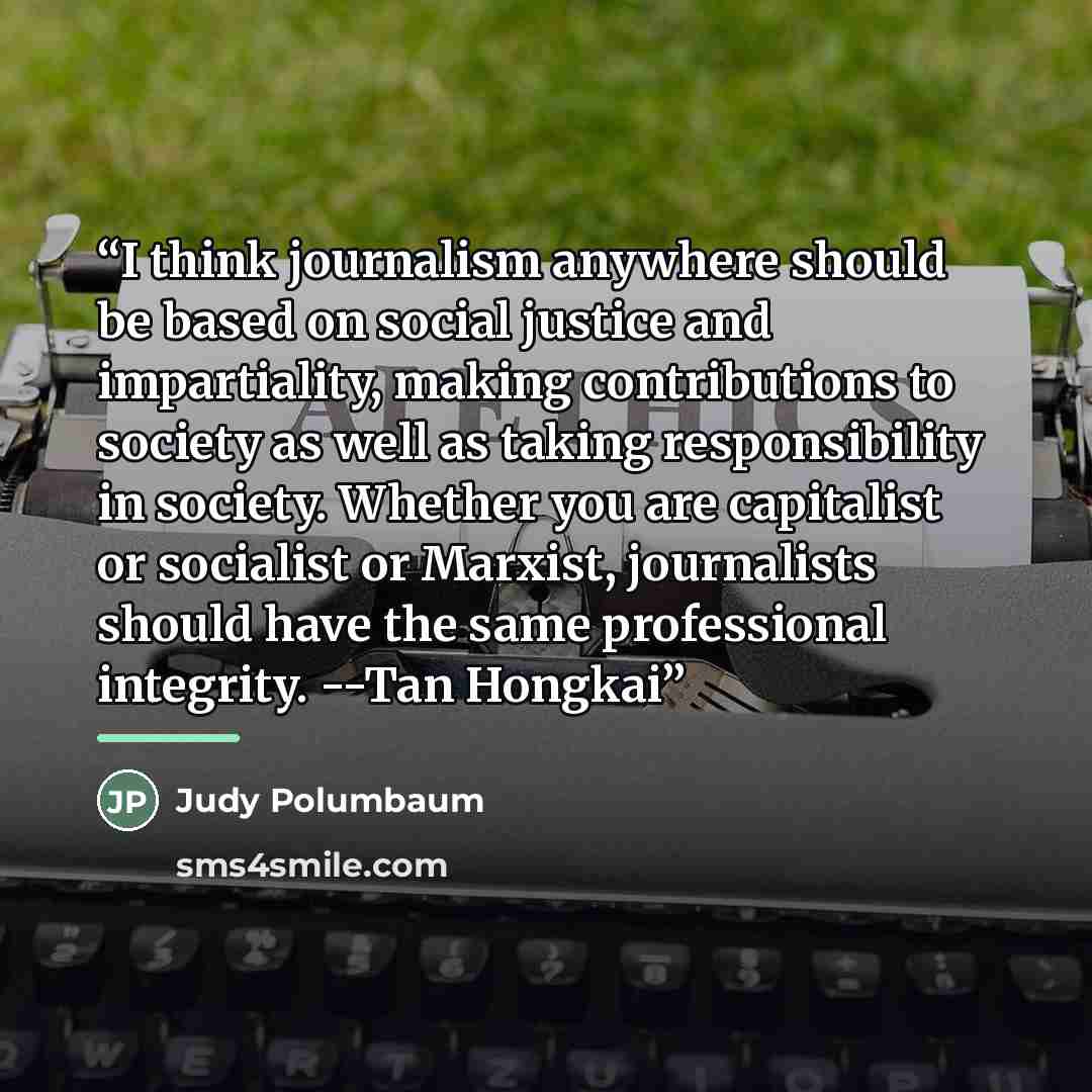 “I think journalism anywhere should be based on social justice and impartiality, making contributions to society as well as taking responsibility in society. Whether you are capitalist or socialist or Marxist, journalists should have the same professional integrity. --Tan Hongkai” quote by Judy Polumbaum