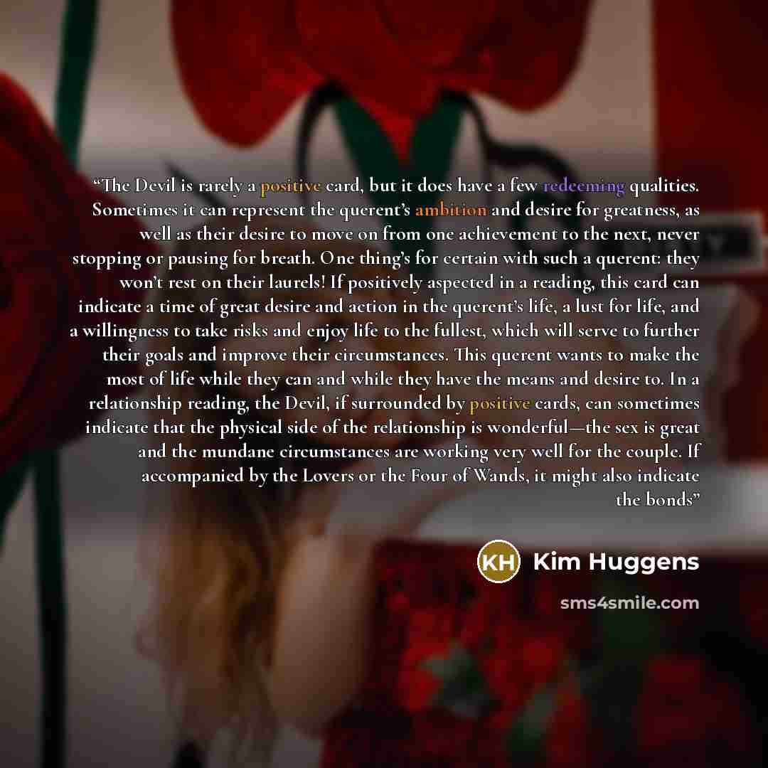 “The Devil is rarely a positive card, but it does have a few redeeming qualities. Sometimes it can represent the querent’s ambition and desire for greatness, as well as their desire to move on from one achievement to the next, never stopping or pausing for breath. One thing’s for certain with such…” quote by Kim Huggens