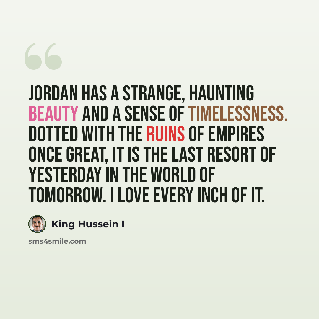 “Jordan has a strange, haunting beauty and a sense of timelessness. Dotted with the ruins of empires once great, it is the last resort of yesterday in the world of tomorrow. I love every inch of it.” quote by King Hussein I